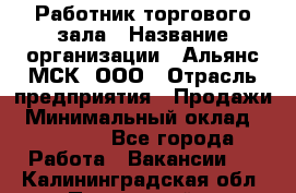 Работник торгового зала › Название организации ­ Альянс-МСК, ООО › Отрасль предприятия ­ Продажи › Минимальный оклад ­ 25 000 - Все города Работа » Вакансии   . Калининградская обл.,Пионерский г.